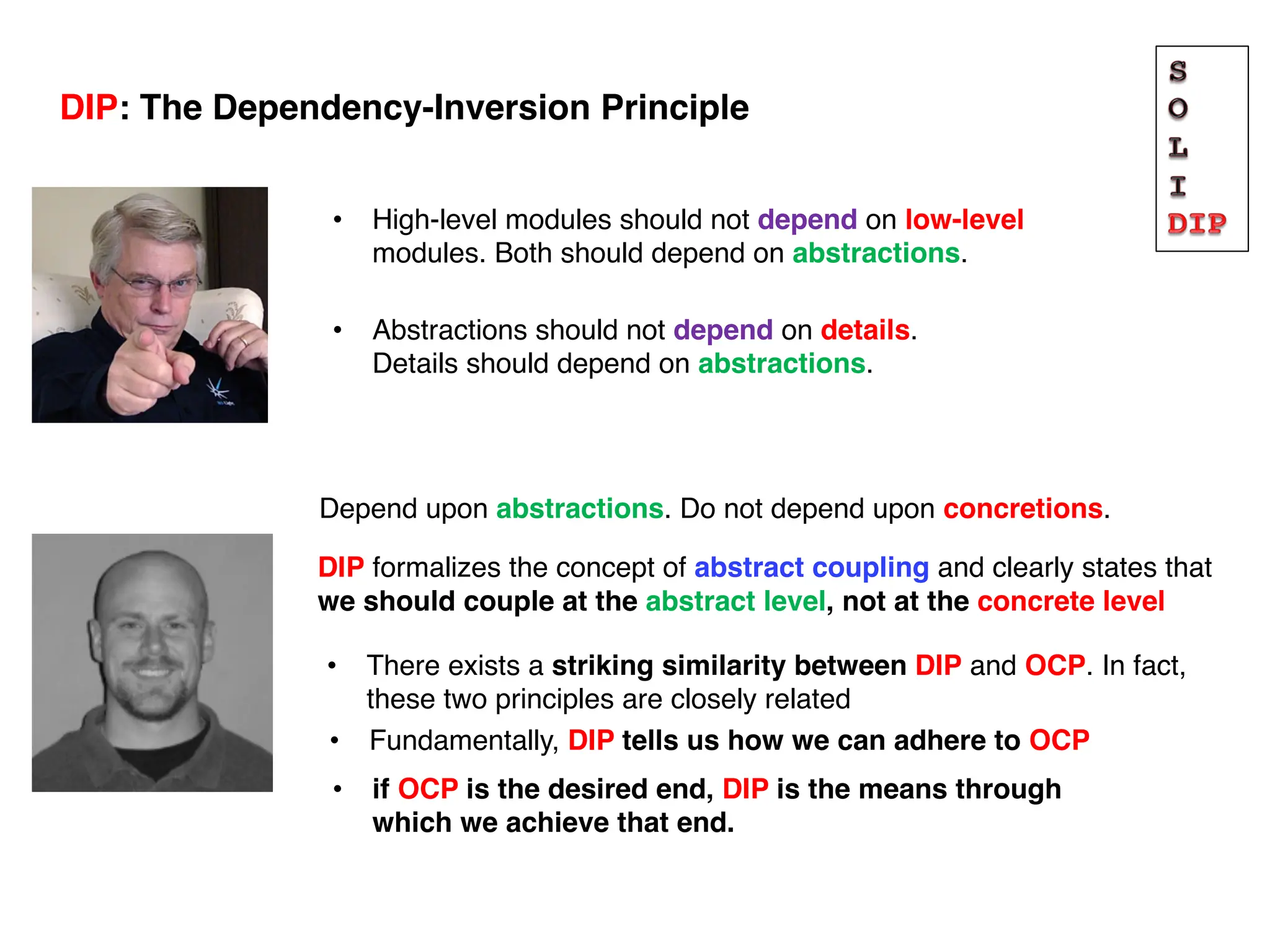 Depend upon abstractions. Do not depend upon concretions.
DIP formalizes the concept of abstract coupling and clearly states that
we should couple at the abstract level, not at the concrete level
• There exists a striking similarity between DIP and OCP. In fact,
these two principles are closely related
• High-level modules should not depend on low-level
modules. Both should depend on abstractions.
DIP: The Dependency-Inversion Principle
• Abstractions should not depend on details.
Details should depend on abstractions.
• Fundamentally, DIP tells us how we can adhere to OCP
• if OCP is the desired end, DIP is the means through
which we achieve that end.
 
