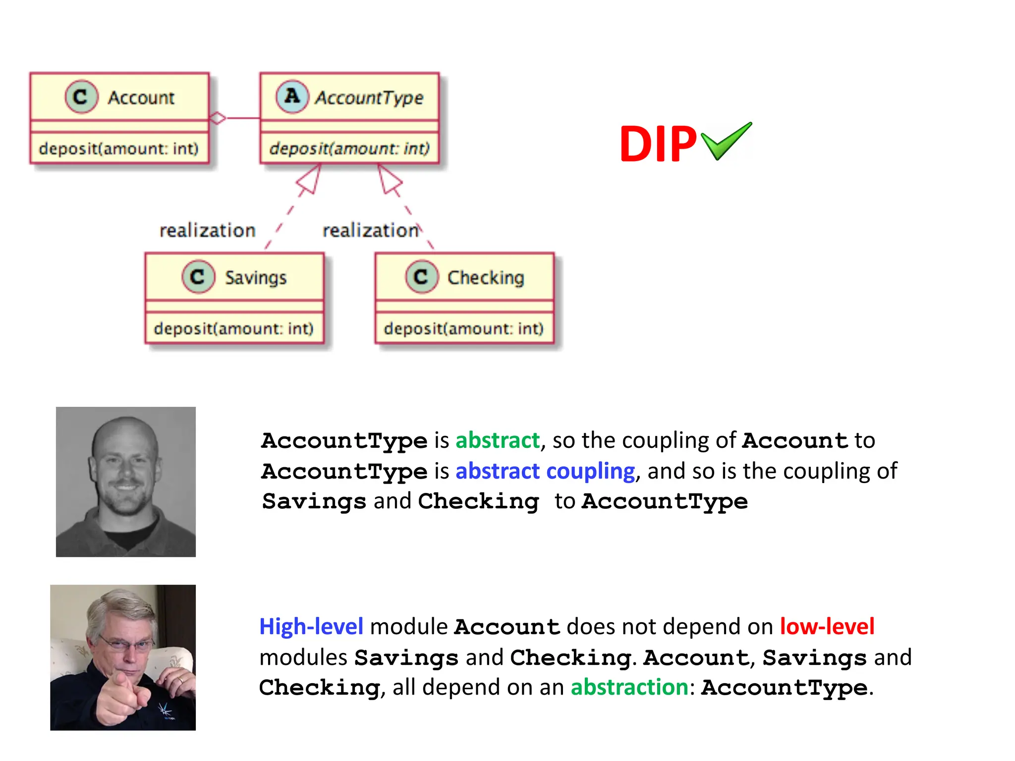 AccountType is abstract, so the coupling of Account to
AccountType is abstract coupling, and so is the coupling of
Savings and Checking to AccountType
High-level module Account does not depend on low-level
modules Savings and Checking. Account, Savings and
Checking, all depend on an abstraction: AccountType.
DIP
 