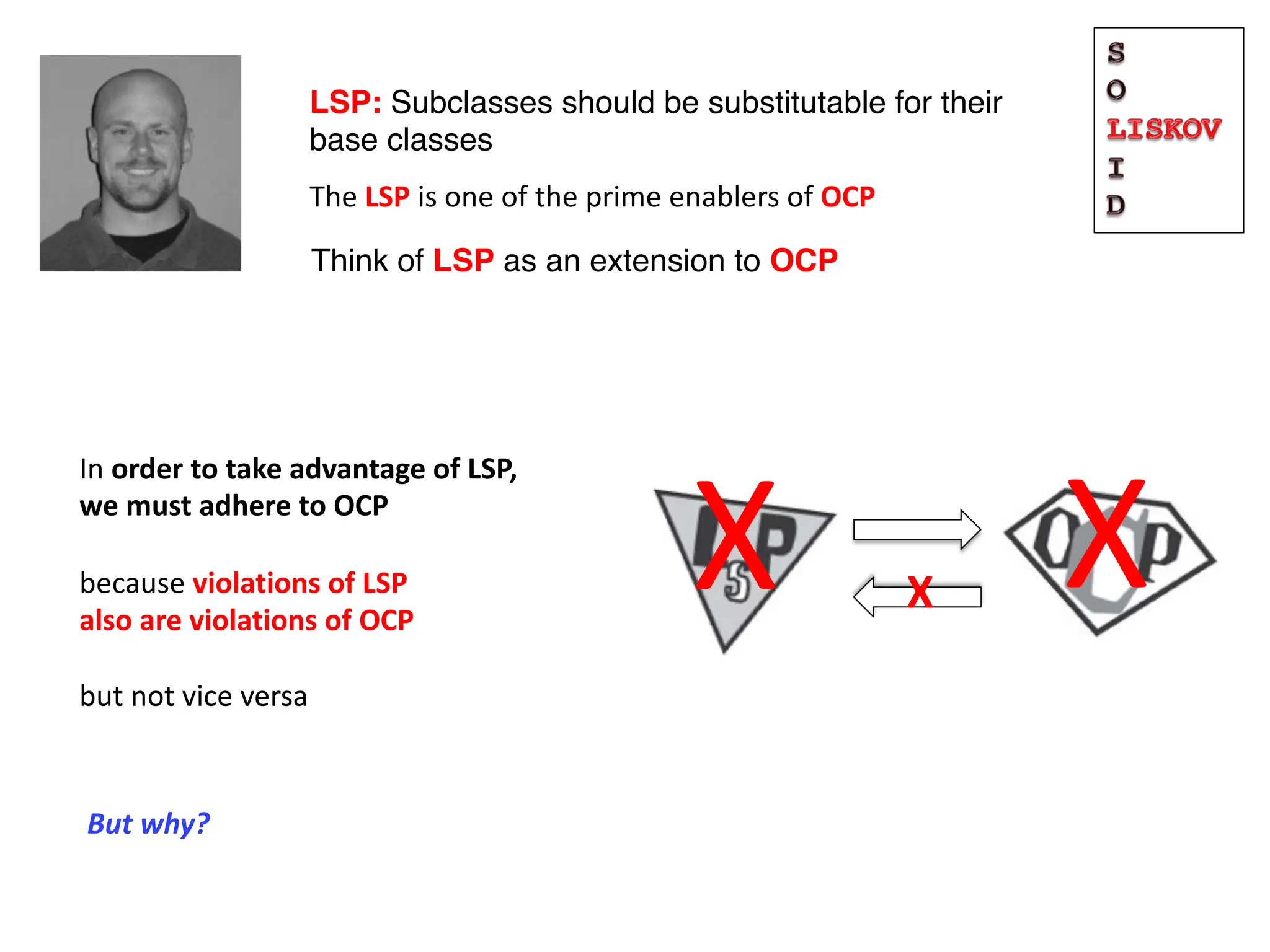 LSP: Subclasses should be substitutable for their
base classes
Think of LSP as an extension to OCP
The LSP is one of the prime enablers of OCP
X
In order to take advantage of LSP,
we must adhere to OCP
because violations of LSP
also are violations of OCP
but not vice versa
X
X
But why?
 