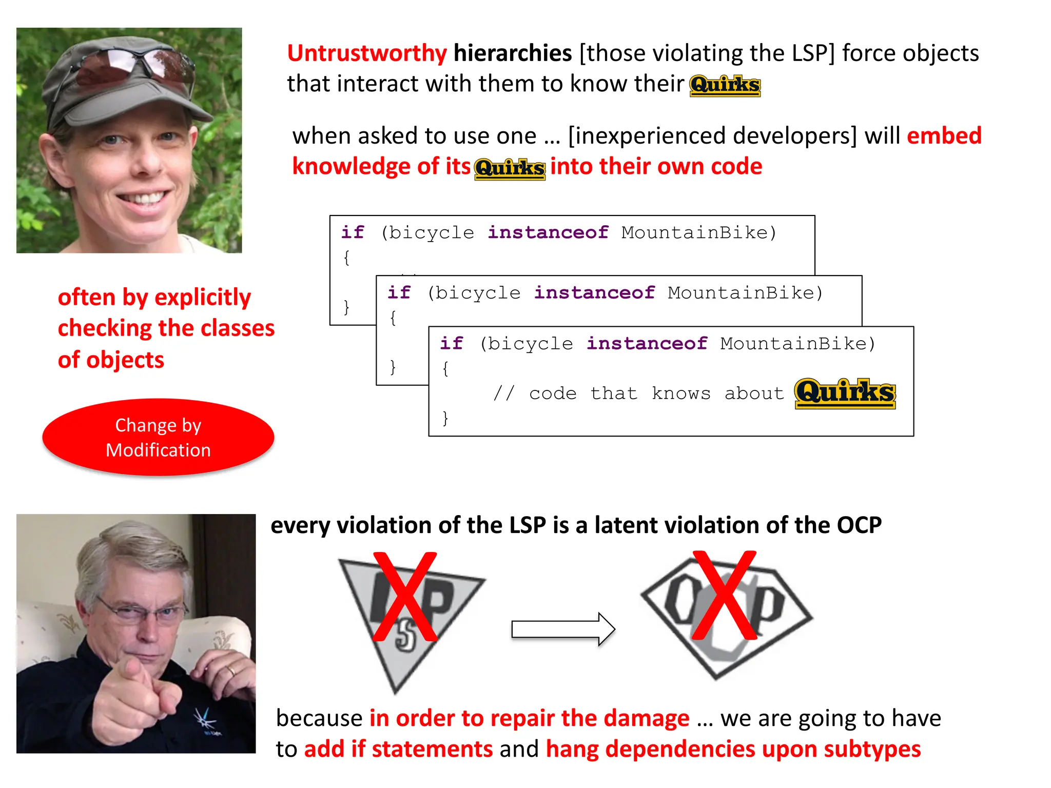 every violation of the LSP is a latent violation of the OCP
because in order to repair the damage … we are going to have
to add if statements and hang dependencies upon subtypes
Untrustworthy hierarchies [those violating the LSP] force objects
that interact with them to know their quirks
when asked to use one … [inexperienced developers] will embed
knowledge of its quirks into their own code
if (bicycle instanceof MountainBike)
{
// do XYZ
}
if (bicycle instanceof MountainBike)
{
// do XYZ
}
if (bicycle instanceof MountainBike)
{
// code that knows about
}
often by explicitly
checking the classes
of objects
X
X
Change by
Modification
 