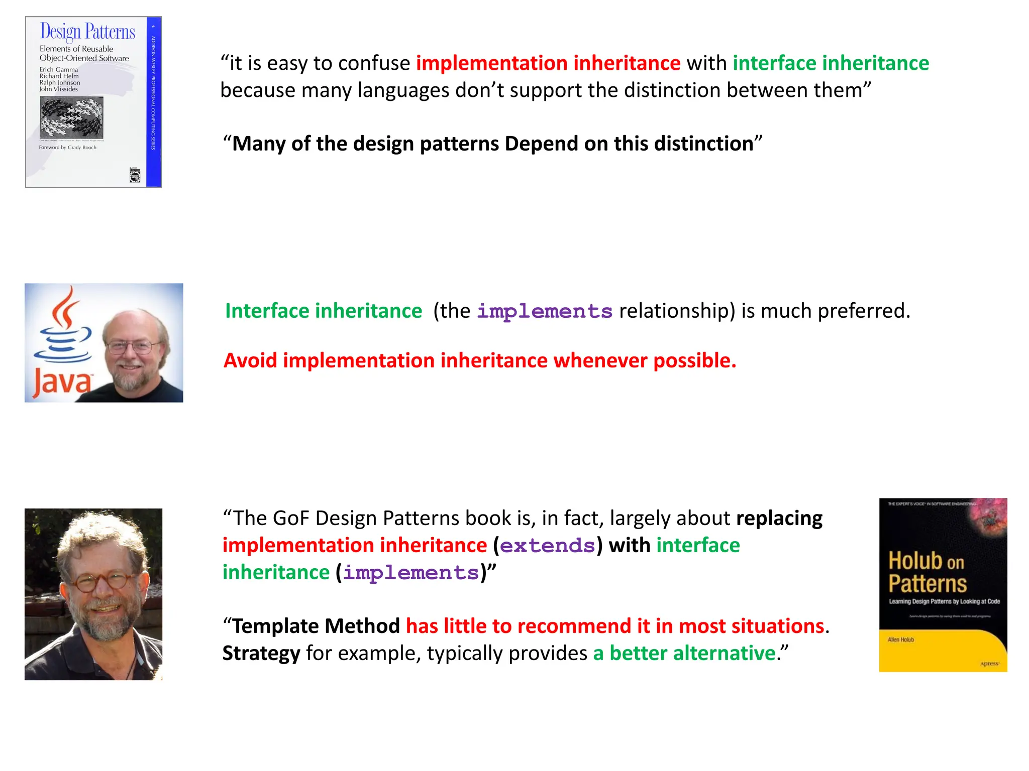 “it is easy to confuse implementation inheritance with interface inheritance
because many languages don’t support the distinction between them”
“The GoF Design Patterns book is, in fact, largely about replacing
implementation inheritance (extends) with interface
inheritance (implements)”
“Template Method has little to recommend it in most situations.
Strategy for example, typically provides a better alternative.”
“Many of the design patterns Depend on this distinction”
Interface inheritance (the implements relationship) is much preferred.
Avoid implementation inheritance whenever possible.
 