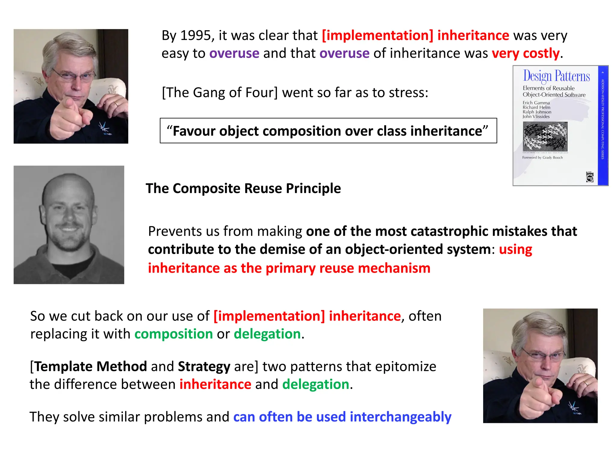 By 1995, it was clear that [implementation] inheritance was very
easy to overuse and that overuse of inheritance was very costly.
[The Gang of Four] went so far as to stress:
[Template Method and Strategy are] two patterns that epitomize
the difference between inheritance and delegation.
They solve similar problems and can often be used interchangeably
So we cut back on our use of [implementation] inheritance, often
replacing it with composition or delegation.
“Favour object composition over class inheritance”
Prevents us from making one of the most catastrophic mistakes that
contribute to the demise of an object-oriented system: using
inheritance as the primary reuse mechanism
The Composite Reuse Principle
 