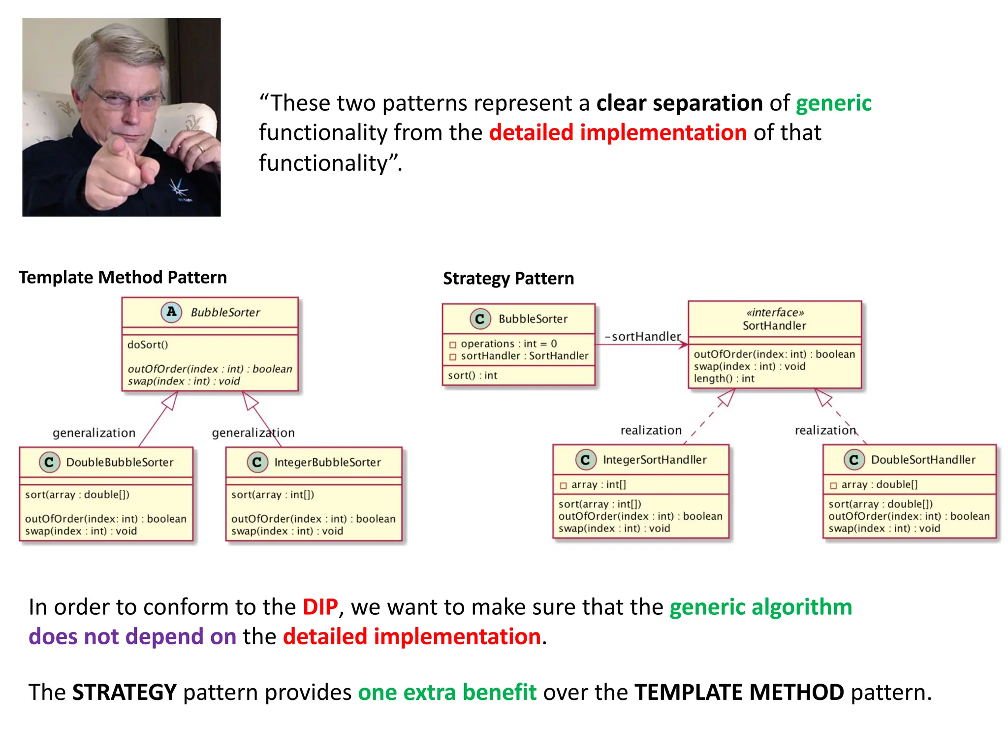 “These two patterns represent a clear separation of generic
functionality from the detailed implementation of that
functionality”.
The STRATEGY pattern provides one extra benefit over the TEMPLATE METHOD pattern.
In order to conform to the DIP, we want to make sure that the generic algorithm
does not depend on the detailed implementation.
Strategy Pattern
Template Method Pattern
 