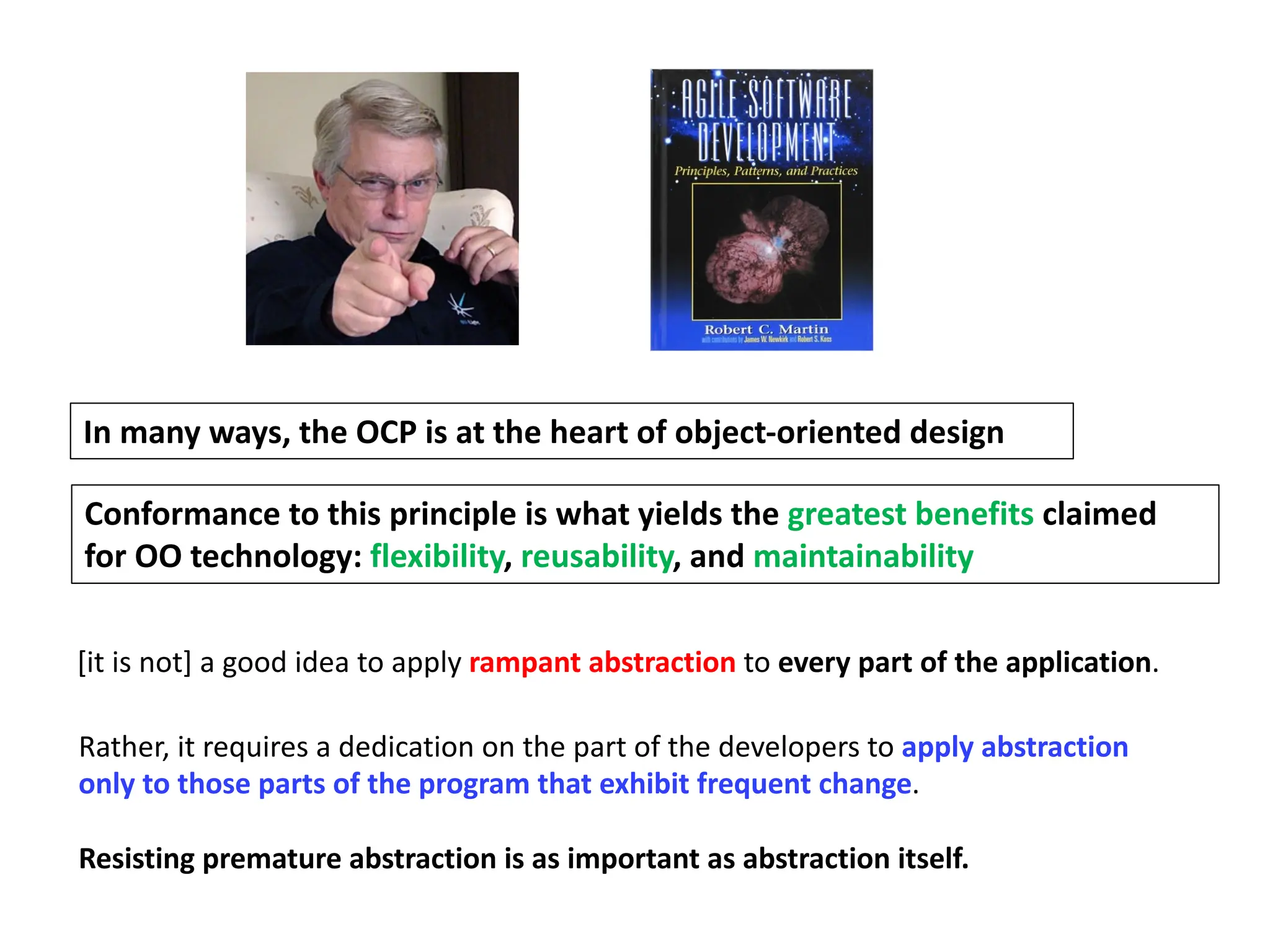In many ways, the OCP is at the heart of object-oriented design
Conformance to this principle is what yields the greatest benefits claimed
for OO technology: flexibility, reusability, and maintainability
[it is not] a good idea to apply rampant abstraction to every part of the application.
Rather, it requires a dedication on the part of the developers to apply abstraction
only to those parts of the program that exhibit frequent change.
Resisting premature abstraction is as important as abstraction itself.
 