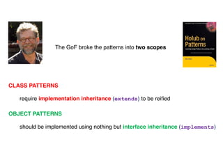 The GoF broke the patterns into two scopes
CLASS PATTERNS
require implementation inheritance (extends) to be reified
OBJECT PATTERNS
should be implemented using nothing but interface inheritance (implements)
 