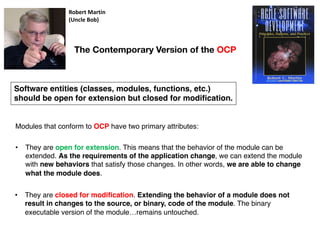 Modules that conform to OCP have two primary attributes:
The Contemporary Version of the OCP
Robert Martin
(Uncle Bob)
Software entities (classes, modules, functions, etc.)
should be open for extension but closed for modification.
• They are open for extension. This means that the behavior of the module can be
extended. As the requirements of the application change, we can extend the module
with new behaviors that satisfy those changes. In other words, we are able to change
what the module does.
• They are closed for modification. Extending the behavior of a module does not
result in changes to the source, or binary, code of the module. The binary
executable version of the module…remains untouched.
 