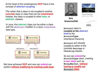 The notion that a class is not coupled to another
concrete class or class that can be instantiated.
Instead, the class is coupled to other base, or
abstract, classes. Kirk
Knoernschild
Account class is
coupled at the abstract
level to the
AccountType
inheritance hierarchy
So we can extend the
AccountType class, creating
a new class such as
MoneyMarket, without
having to modify our
Account class.
We have achieved OCP and now can extend our
system without modifying its existing code base.
Account isn't directly
coupled to either of the
concrete Savings or
Checking classes
2001
In Java, this abstract class can be either a class
with the abstract modifier or a Java interface
data type.
At the heart of the contemporary OCP there is the
concept of abstract coupling.
 