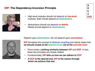 Depend upon abstractions. Do not depend upon concretions.
DIP formalizes the concept of abstract coupling and clearly states that
we should couple at the abstract level, not at the concrete level
• There exists a striking similarity between DIP and OCP. In fact,
these two principles are closely related
• High-level modules should not depend on low-level
modules. Both should depend on abstractions.
DIP: The Dependency-Inversion Principle
• Abstractions should not depend on details.
Details should depend on abstractions.
• Fundamentally, DIP tells us how we can adhere to OCP
• if OCP is the desired end, DIP is the means through
which we achieve that end.
 