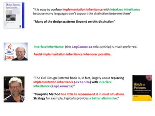 “it is easy to confuse implementation inheritance with interface inheritance
because many languages don’t support the distinction between them”
“The GoF Design Patterns book is, in fact, largely about replacing
implementation inheritance (extends) with interface
inheritance (implements)”
“Template Method has little to recommend it in most situations.
Strategy for example, typically provides a better alternative.”
“Many of the design patterns Depend on this distinction”
Interface inheritance (the implements relationship) is much preferred.
Avoid implementation inheritance whenever possible.
 
