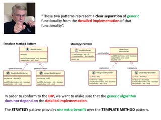 “These two patterns represent a clear separation of generic
functionality from the detailed implementation of that
functionality”.
The STRATEGY pattern provides one extra benefit over the TEMPLATE METHOD pattern.
In order to conform to the DIP, we want to make sure that the generic algorithm
does not depend on the detailed implementation.
Strategy Pattern
Template Method Pattern
 