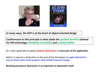 In many ways, the OCP is at the heart of object-oriented design
Conformance to this principle is what yields the greatest benefits claimed
for OO technology: flexibility, reusability, and maintainability
[it is not] a good idea to apply rampant abstraction to every part of the application.
Rather, it requires a dedication on the part of the developers to apply abstraction
only to those parts of the program that exhibit frequent change.
Resisting premature abstraction is as important as abstraction itself.
 
