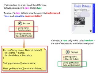 An object's class defines how the object is implemented
(state and operation implementation)
It's important to understand the difference
between an object's class and its type
An object's type only refers to its interface -
the set of requests to which it can respond
 