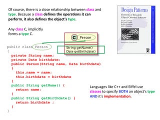 Of course, there is a close relationship between class and
type. Because a class defines the operations it can
perform, it also defines the object's type.
public class Person
{
private String name;
private Date birthdate;
public Person(String name, Date birthdate)
{
this.name = name;
this.birthdate = birthdate
}
public String getName() {
return name;
}
public String getBirthdate() {
return birthdate ;
}
}
Any class C, implicitly
forms a type C.
Languages like C++ and Eiffel use
classes to specify BOTH an object's type
AND it's implementation.
 
