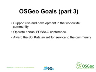 OSGeo Goals (part 3)
● Support use and development in the worldwide
community
● Operate annual FOSS4G conference
● Award the Sol Katz award for service to the community
2013-04-25 | OSGeo 2013. All rights reserved
 