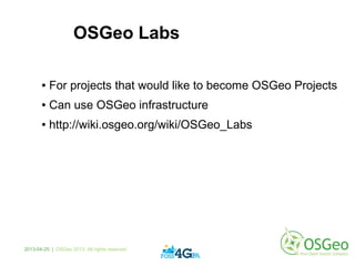 OSGeo Labs
● For projects that would like to become OSGeo Projects
● Can use OSGeo infrastructure
● http://wiki.osgeo.org/wiki/OSGeo_Labs
2013-04-25 | OSGeo 2013. All rights reserved
 