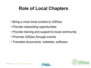 Role of Local Chapters
● Bring a more local context to OSGeo
● Provide networking opportunities
● Provide training and support to local community
● Promote OSGeo through events
● Translate documents, websites, software
2013-04-25 | OSGeo 2013. All rights reserved
 