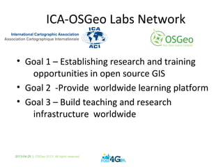 2013-04-25 | OSGeo 2013. All rights reserved
ICA-OSGeo Labs Network
• Goal 1 – Establishing research and training
opportunities in open source GIS
• Goal 2 -Provide worldwide learning platform
• Goal 3 – Build teaching and research
infrastructure worldwide
 