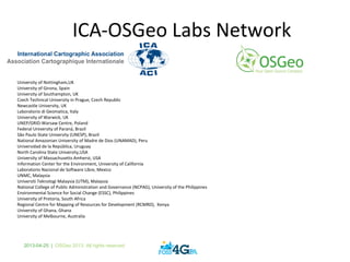 2013-04-25 | OSGeo 2013. All rights reserved
ICA-OSGeo Labs Network
University of Nottingham,UK
University of Girona, Spain
University of Southampton, UK
Czech Technical University in Prague, Czech Republic
Newcastle University, UK
Laboratorio di Geomatica, Italy
University of Warwick, UK
UNEP/GRID-Warsaw Centre, Poland
Federal University of Paraná, Brazil
São Paulo State University (UNESP), Brazil
National Amazonian University of Madre de Dios (UNAMAD), Peru
Universidad de la República, Uruguay
North Carolina State University,USA
University of Massachusetts Amherst, USA
Information Center for the Environment, University of California
Laboratorio Nacional de Software Libre, Mexico
UNMC, Malaysia
Universiti Teknologi Malaysia (UTM), Malaysia
National College of Public Administration and Governance (NCPAG), University of the Philippines
Environmental Science for Social Change (ESSC), Philippines
University of Pretoria, South Africa
Regional Centre for Mapping of Resources for Development (RCMRD), Kenya
University of Ghana, Ghana
University of Melbourne, Australia
 