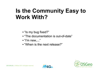 Is the Community Easy to
Work With?
 “Is my bug fixed?”
 “The documentation is out-of-date”
 “I'm new,...”
 “When is the next release?”
2013-04-25 | OSGeo 2013. All rights reserved
 