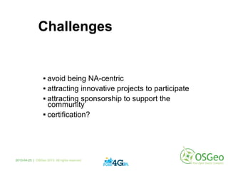 Challenges
 avoid being NA-centric
 attracting innovative projects to participate
 attracting sponsorship to support the
community
 certification?
2013-04-25 | OSGeo 2013. All rights reserved
 