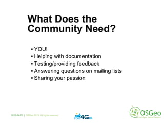 What Does the
Community Need?
 YOU!
 Helping with documentation
 Testing/providing feedback
 Answering questions on mailing lists
 Sharing your passion
2013-04-25 | OSGeo 2013. All rights reserved
 
