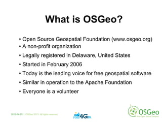 What is OSGeo?
● Open Source Geospatial Foundation (www.osgeo.org)
● A non-profit organization
● Legally registered in Delaware, United States
● Started in February 2006
● Today is the leading voice for free geospatial software
● Similar in operation to the Apache Foundation
● Everyone is a volunteer
2013-04-25 | OSGeo 2013. All rights reserved
 