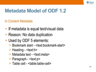 Metadata Model of ODF 1.2 In Content Metadata If metadata is equal text/visual data Reason: No data duplication Used by ODF 5 elements: Bookmark start - <text:bookmark-start> Heading - <text:h> Metadata text - <text:meta> Paragraph - <text:p> Table cell - <table:table-cell> 