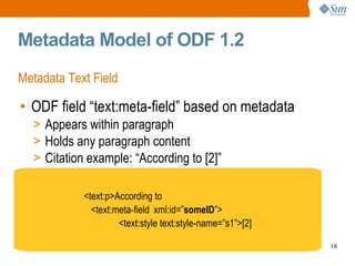 Metadata Model of ODF 1.2 Metadata Text Field ODF field “text:meta-field” based on metadata Appears within paragraph Holds any paragraph content Citation example: “According to [2]” <text:p>According to  <text:meta-field  xml:id=” someID ”> <text:style text:style-name=”s1”>[2] 
