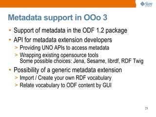 Metadata support in OOo 3 Support of metadata in the ODF 1.2 package API for metadata extension developers Providing UNO APIs to access metadata Wrapping existing opensource tools Some possible choices: Jena, Sesame, librdf, RDF Twig Possibility of a generic metadata extension Import / Create your own RDF vocabulary Relate vocabulary to ODF content by GUI 