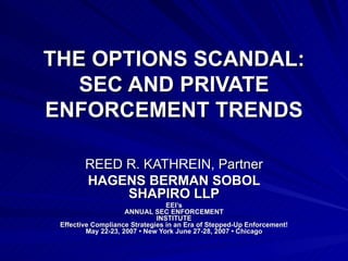 THE OPTIONS SCANDAL: SEC AND PRIVATE ENFORCEMENT TRENDS REED R. KATHREIN, Partner HAGENS BERMAN SOBOL SHAPIRO LLP EEI’s ANNUAL SEC ENFORCEMENT INSTITUTE Effective Compliance Strategies in an Era of Stepped-Up Enforcement! May 22-23, 2007 • New York June 27-28, 2007 • Chicago 