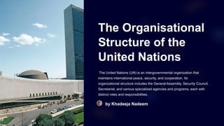The Organisational
Structure of the
United Nations
The United Nations (UN) is an intergovernmental organization that
maintains international peace, security, and cooperation. Its
organizational structure includes the General Assembly, Security Council,
Secretariat, and various specialized agencies and programs, each with
distinct roles and responsibilities.
by Khadeeja Nadeem
 
