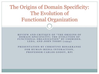 The Origins of Domain Specificity:
        The Evolution of
    Functional Organization

   REVIEW AND CRITIQUE OF “THE ORIGINS OF
    DOMAIN-SPECIFICITY: THE EVOLUTION OF
   FUNCTIONAL ORGANIZATION” BY COSMIDES.
        LEDA, AND JOHN TOOBY (1994)

   PRESENTATION BY CHRISTINE ROSAKRANSE
       FOR HUMAN-MEDIA INTERACTION,
        PROFESSOR CARLOS GODOY, RPI
 