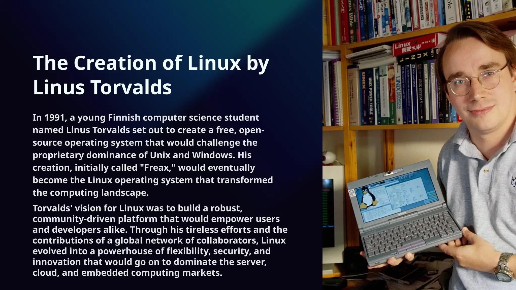 The Creation of Linux by
Linus Torvalds
In 1991, a young Finnish computer science student
named Linus Torvalds set out to create a free, open-
source operating system that would challenge the
proprietary dominance of Unix and Windows. His
creation, initially called "Freax," would eventually
become the Linux operating system that transformed
the computing landscape.
Torvalds' vision for Linux was to build a robust,
community-driven platform that would empower users
and developers alike. Through his tireless efforts and the
contributions of a global network of collaborators, Linux
evolved into a powerhouse of flexibility, security, and
innovation that would go on to dominate the server,
cloud, and embedded computing markets.
 
