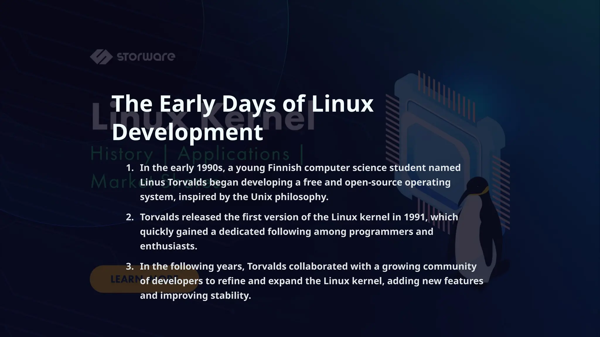 The Early Days of Linux
Development
1. In the early 1990s, a young Finnish computer science student named
Linus Torvalds began developing a free and open-source operating
system, inspired by the Unix philosophy.
2. Torvalds released the first version of the Linux kernel in 1991, which
quickly gained a dedicated following among programmers and
enthusiasts.
3. In the following years, Torvalds collaborated with a growing community
of developers to refine and expand the Linux kernel, adding new features
and improving stability.
 
