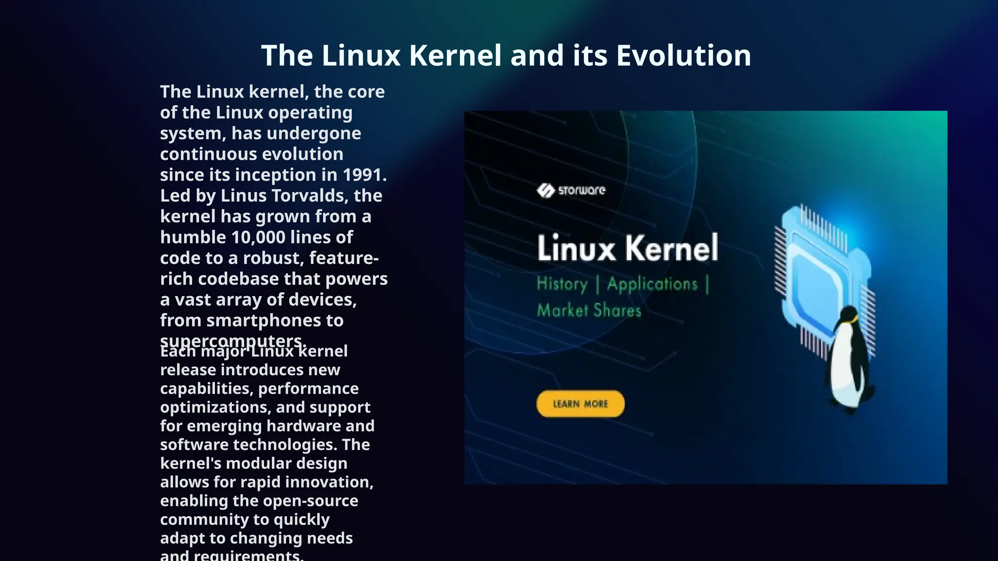 The Linux Kernel and its Evolution
The Linux kernel, the core
of the Linux operating
system, has undergone
continuous evolution
since its inception in 1991.
Led by Linus Torvalds, the
kernel has grown from a
humble 10,000 lines of
code to a robust, feature-
rich codebase that powers
a vast array of devices,
from smartphones to
supercomputers.
Each major Linux kernel
release introduces new
capabilities, performance
optimizations, and support
for emerging hardware and
software technologies. The
kernel's modular design
allows for rapid innovation,
enabling the open-source
community to quickly
adapt to changing needs
 