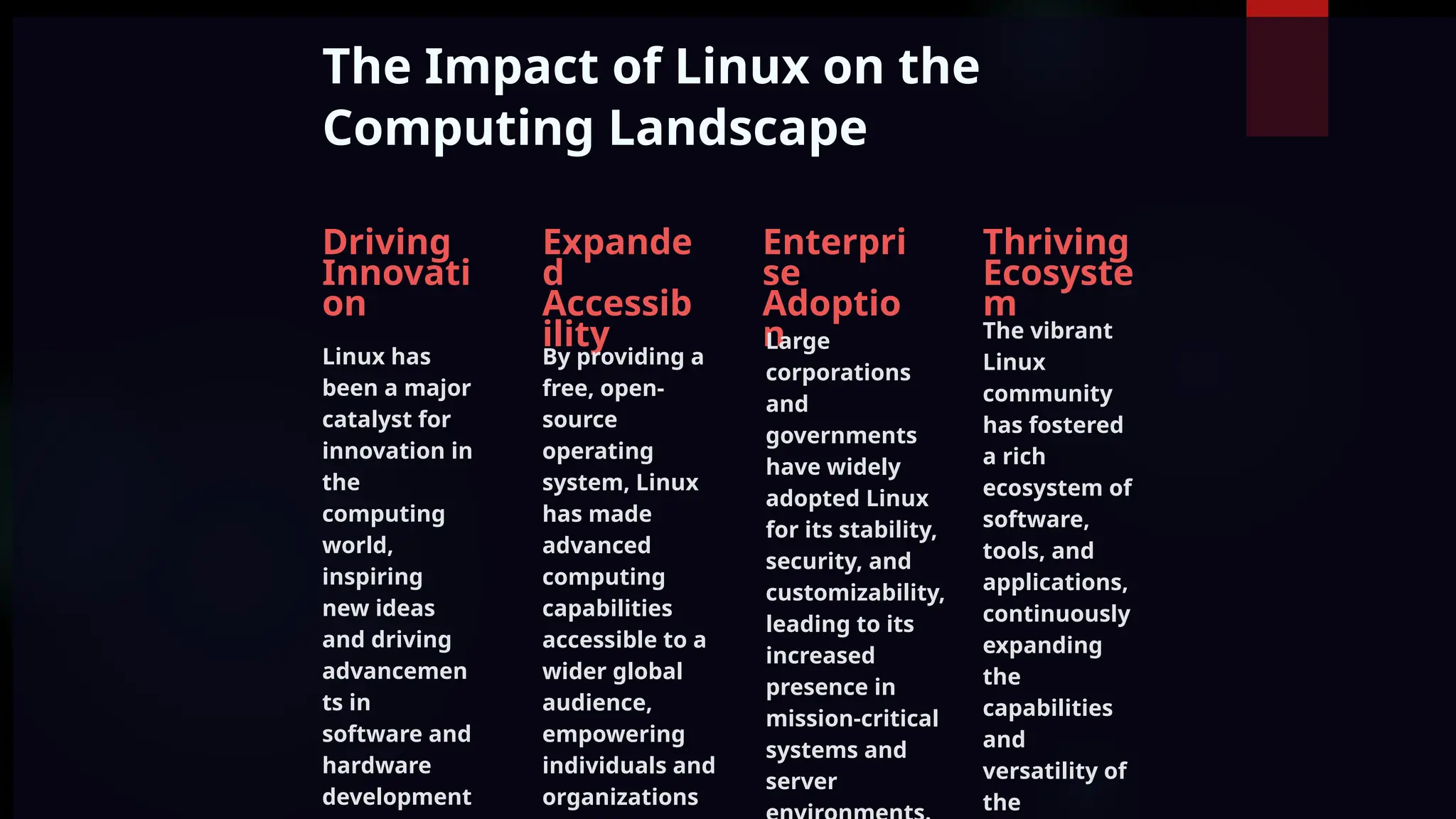 The Impact of Linux on the
Computing Landscape
Driving
Innovati
on
Linux has
been a major
catalyst for
innovation in
the
computing
world,
inspiring
new ideas
and driving
advancemen
ts in
software and
hardware
development
Expande
d
Accessib
ility
By providing a
free, open-
source
operating
system, Linux
has made
advanced
computing
capabilities
accessible to a
wider global
audience,
empowering
individuals and
organizations
Enterpri
se
Adoptio
n
Large
corporations
and
governments
have widely
adopted Linux
for its stability,
security, and
customizability,
leading to its
increased
presence in
mission-critical
systems and
server
Thriving
Ecosyste
m
The vibrant
Linux
community
has fostered
a rich
ecosystem of
software,
tools, and
applications,
continuously
expanding
the
capabilities
and
versatility of
the
 