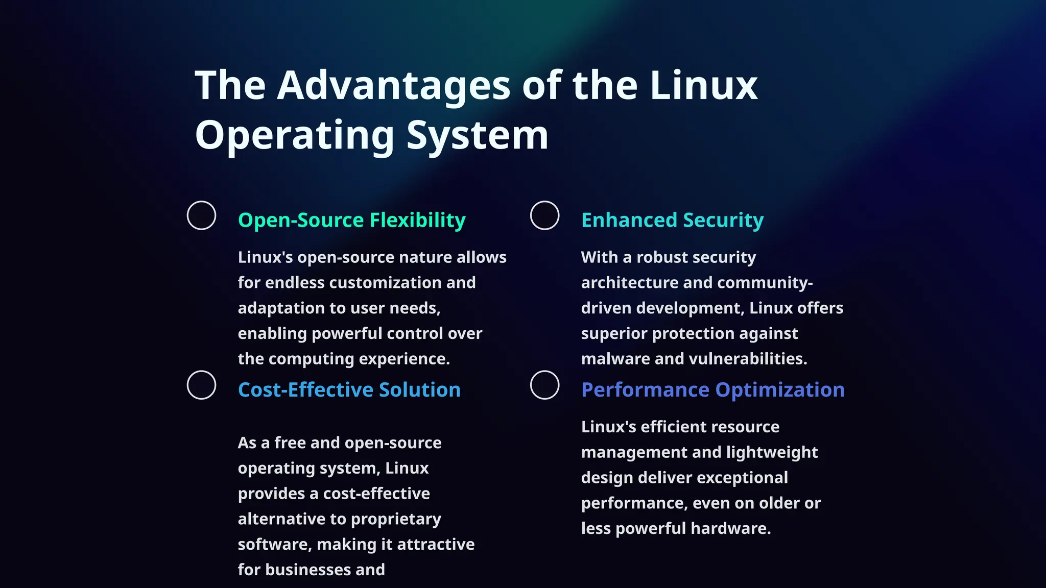 The Advantages of the Linux
Operating System
Open-Source Flexibility
Linux's open-source nature allows
for endless customization and
adaptation to user needs,
enabling powerful control over
the computing experience.
Enhanced Security
With a robust security
architecture and community-
driven development, Linux offers
superior protection against
malware and vulnerabilities.
Cost-Effective Solution
As a free and open-source
operating system, Linux
provides a cost-effective
alternative to proprietary
software, making it attractive
for businesses and
Performance Optimization
Linux's efficient resource
management and lightweight
design deliver exceptional
performance, even on older or
less powerful hardware.
 