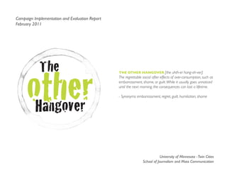 Campaign Implementation and Evaluation Report
February 2011




            The
     other
                                                The OTher hangOver [the uhth-er hang-oh-ver]:
                                                The regrettable social after effects of over-consumption, such as
                                                embarrassment, shame, or guilt. While it usually goes unnoticed
                                                until the next morning, the consequences can last a lifetime.




      Hangover
                                                - Synonyms: embarrassment, regret, guilt, humiliation, shame




                                                                            University of Minnesota - Twin Cities
                                                                School of Journalism and Mass Communication
 