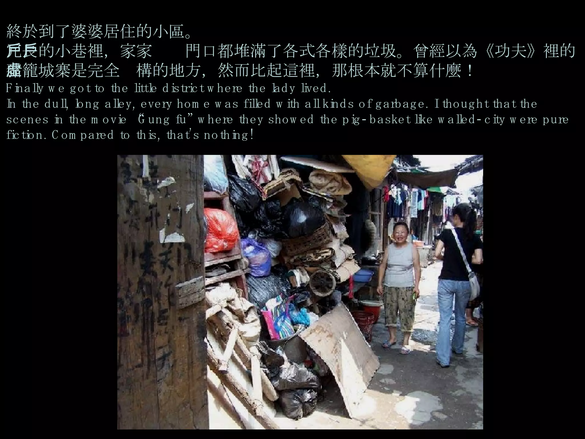 終於到了婆婆居住的小區。  冗長的小巷裡，家家戶戶門口都堆滿了各式各樣的垃圾。曾經以為《功夫》裡的豬籠城寨是完全虛構的地方，然而比起這裡，那根本就不算什麼！ Finally we got to the little district where the lady lived. In the dull, long alley, every home was filled with all kinds of garbage. I thought that the scenes in the movie “Gung fu” where they showed the pig-basket like walled-city were pure fiction. Compared to this, that’s nothing! 