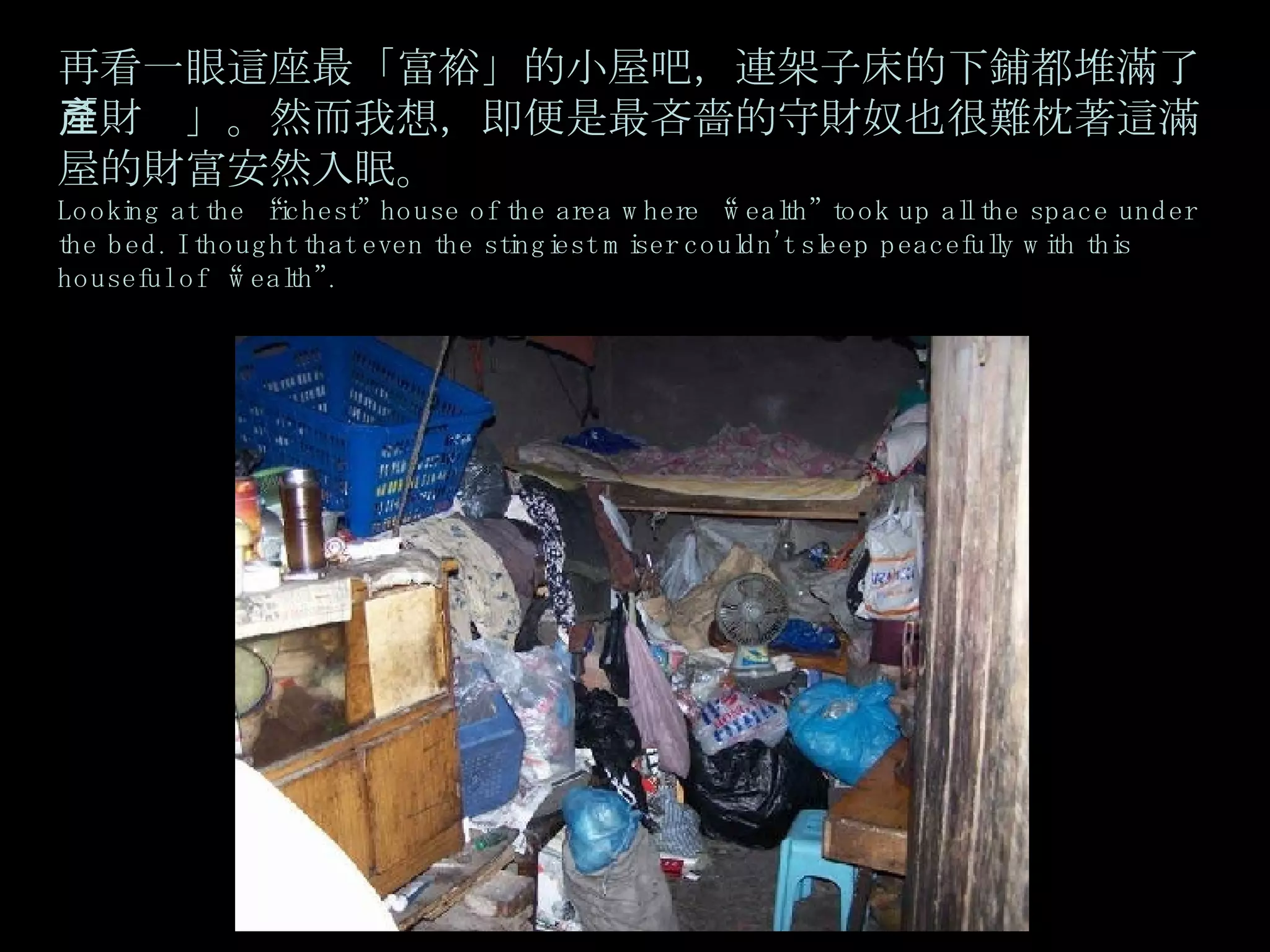 再看一眼這座最「富裕」的小屋吧，連架子床的下鋪都堆滿了「財產」。然而我想，即便是最吝嗇的守財奴也很難枕著這滿屋的財富安然入眠。 Looking at the “richest” house of the area where “wealth” took up all the space under the bed. I thought that even the stingiest miser couldn’t sleep peacefully with this houseful of “wealth”. 
