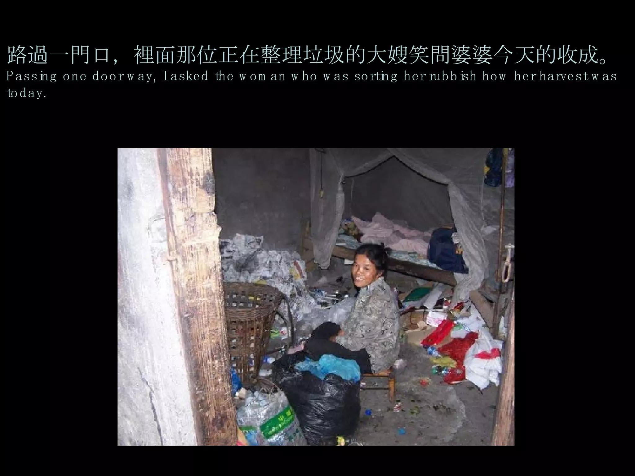 路過一門口，裡面那位正在整理垃圾的大嫂笑問婆婆今天的收成。 Passing one door way, I asked the woman who was sorting her rubbish how her harvest was today. 