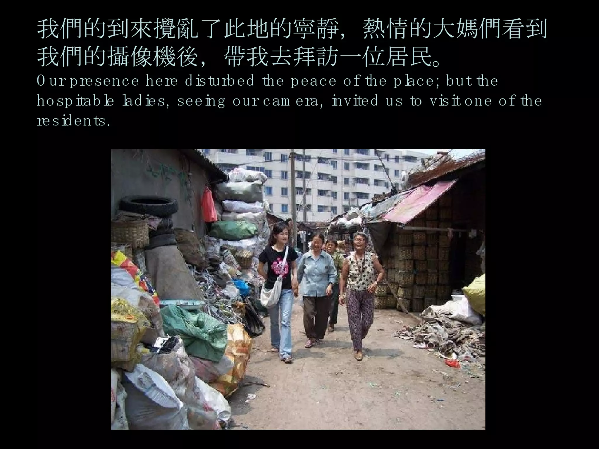 我們的到來攪亂了此地的寧靜，熱情的大媽們看到我們的攝像機後，帶我去拜訪一位居民。 Our presence here disturbed the peace of the place; but the hospitable ladies, seeing our camera, invited us to visit one of the residents.   