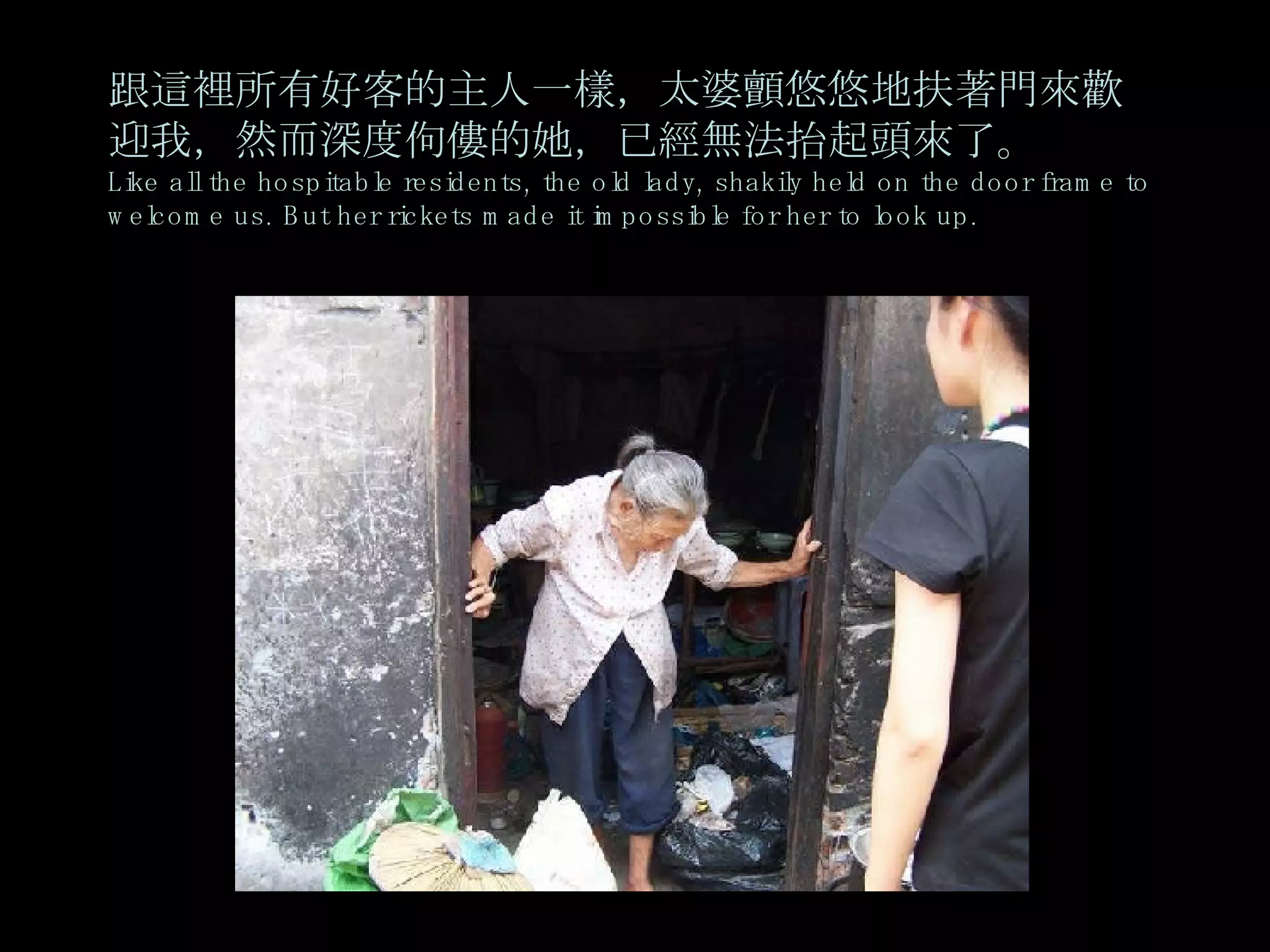 跟這裡所有好客的主人一樣，太婆顫悠悠地扶著門來歡迎我，然而深度佝僂的她，已經無法抬起頭來了。 Like all the hospitable residents, the old lady, shakily held on the door frame to welcome us. But her rickets made it impossible for her to look up. 