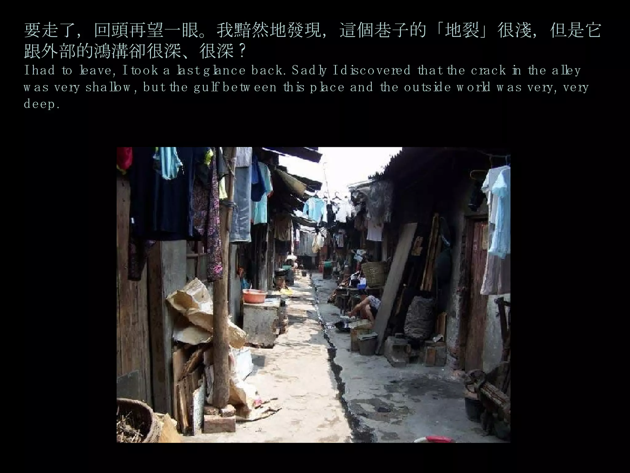 要走了，回頭再望一眼。我黯然地發現，這個巷子的「地裂」很淺，但是它跟外部的鴻溝卻很深、很深 ? I had to leave, I took a last glance back. Sadly I discovered that the crack in the alley was very shallow, but the gulf between this place and the outside world was very, very deep.   