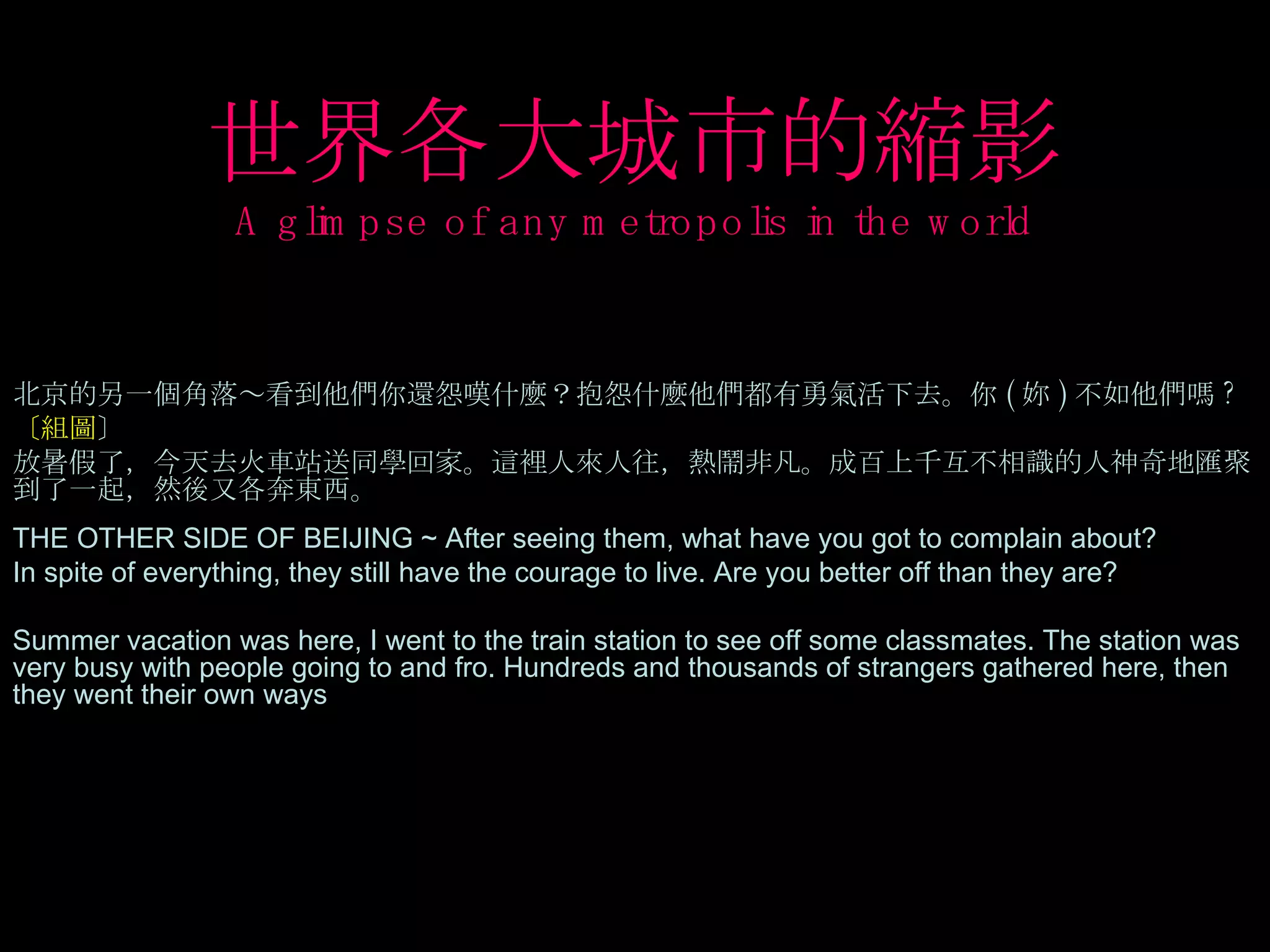 世界各大城市的縮影 A glimpse of any metropolis in the world 北京的另一個角落～看到他們你還怨嘆什麼？抱怨什麼他們都有勇氣活下去。你 ( 妳 ) 不如他們嗎 ? 〔組圖 〕  放暑假了，今天去火車站送同學回家。這裡人來人往，熱鬧非凡。成百上千互不相識的人神奇地匯聚到了一起，然後又各奔東西。 THE OTHER SIDE OF BEIJING ~ After seeing them, what have you got to complain about? In spite of everything, they still have the courage to live. Are you better off than they are? Summer vacation was here, I went to the train station to see off some classmates. The station was very busy with people going to and fro. Hundreds and thousands of strangers gathered here, then they went their own ways  