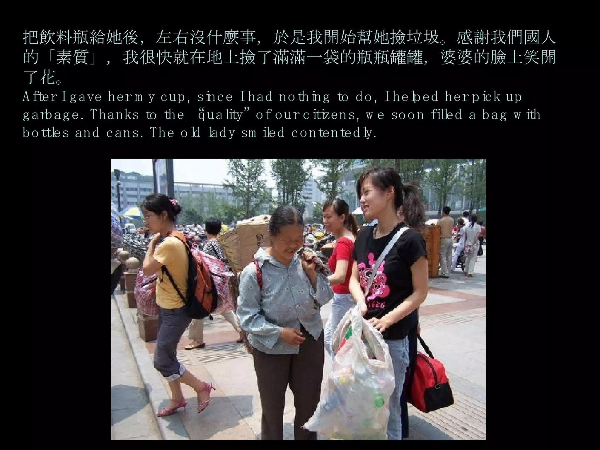 把飲料瓶給她後，左右沒什麼事，於是我開始幫她撿垃圾。感謝我們國人的「素質」，我很快就在地上撿了滿滿一袋的瓶瓶罐罐，婆婆的臉上笑開了花。 After I gave her my cup, since I had nothing to do, I helped her pick up garbage. Thanks to the “quality” of our citizens, we soon filled a bag with bottles and cans. The old lady smiled contentedly. 