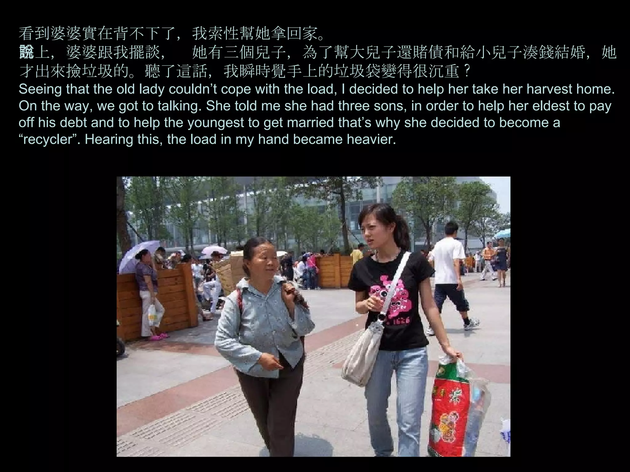 看到婆婆實在背不下了，我索性幫她拿回家。  路上，婆婆跟我擺談，說她有三個兒子，為了幫大兒子還賭債和給小兒子湊錢結婚，她才出來撿垃圾的。聽了這話，我瞬時覺手上的垃圾袋變得很沉重 ? Seeing that the old lady couldn’t cope with the load, I decided to help her take her harvest home. On the way, we got to talking. She told me she had three sons, in order to help her eldest to pay off his debt and to help the youngest to get married that’s why she decided to become a “recycler”. Hearing this, the load in my hand became heavier. 