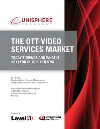 THE OTT-VIDEO
SERVICES MARKET
TODAY’S TRENDS AND WHAT IS
NEXT FOR 4K, HDR, HFR & VR
By Tim Siglin,
Contributing Editor, Streaming Media magazine,
and Co-founder & Principal Analyst, Transitions, Inc.
Produced by Streaming Media magazine
and Unisphere Research,
a Division of Information Today, Inc.
May 2016
Sponsored by
 