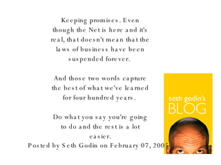 Keeping promises. Even though the Net is here and it's real, that doesn't mean that the laws of business have been suspended forever.  And those two words capture the best of what we've learned for four hundred years.  Do what you say you're going to do and the rest is a lot easier. Posted by Seth Godin on February 07, 2005 