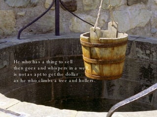 He who has a thing to sell then goes and whispers in a well, is not as apt to get the dollar as he who climbs a tree and hollers. 